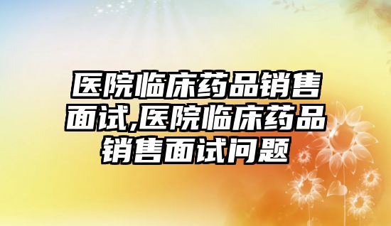 醫(yī)院臨床藥品銷售面試,醫(yī)院臨床藥品銷售面試問題