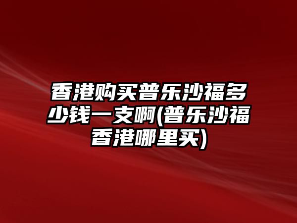 香港購買普樂沙福多少錢一支啊(普樂沙福香港哪里買)