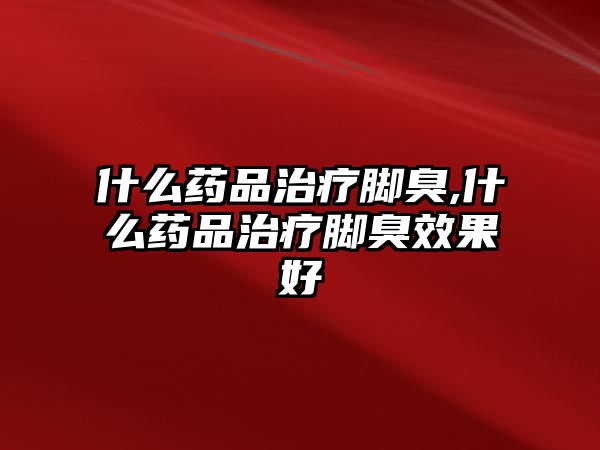 什么藥品治療腳臭,什么藥品治療腳臭效果好