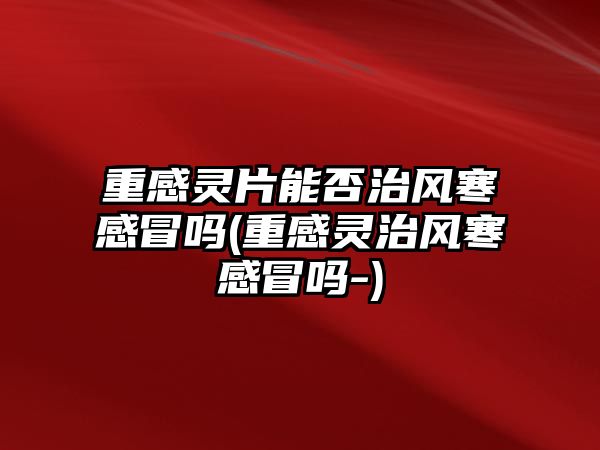 重感靈片能否治風(fēng)寒感冒嗎(重感靈治風(fēng)寒感冒嗎-)