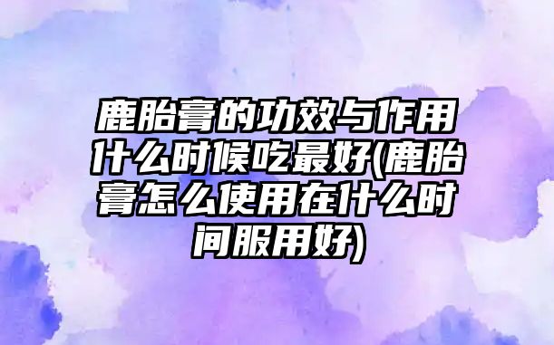 鹿胎膏的功效與作用什么時候吃最好(鹿胎膏怎么使用在什么時間服用好)