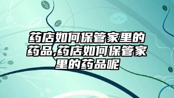 藥店如何保管家里的藥品,藥店如何保管家里的藥品呢