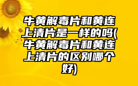 牛黃解毒片和黃連上清片是一樣的嗎(牛黃解毒片和黃連上清片的區(qū)別哪個好)