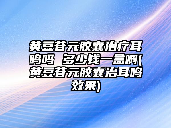 黃豆苷元膠囊治療耳鳴嗎 多少錢一盒啊(黃豆苷元膠囊治耳鳴效果)