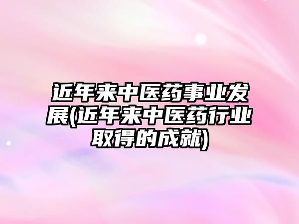 近年來中醫(yī)藥事業(yè)發(fā)展(近年來中醫(yī)藥行業(yè)取得的成就)