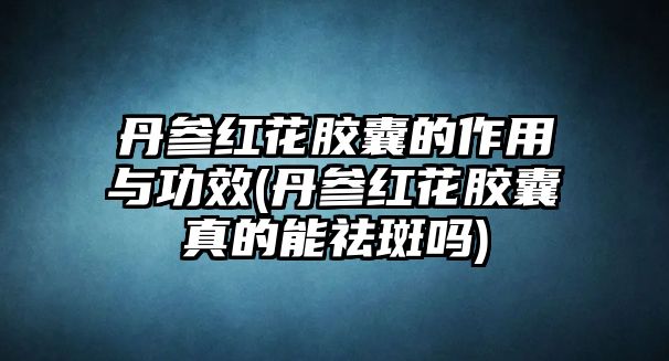 丹參紅花膠囊的作用與功效(丹參紅花膠囊真的能祛斑嗎)