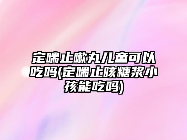 定喘止嗽丸兒童可以吃嗎(定喘止咳糖漿小孩能吃嗎)