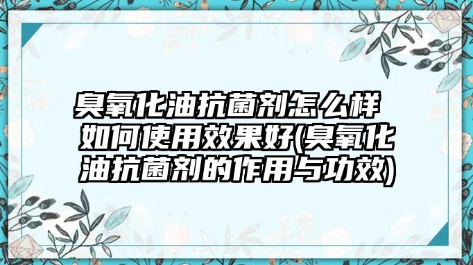 臭氧化油抗菌劑怎么樣 如何使用效果好(臭氧化油抗菌劑的作用與功效)