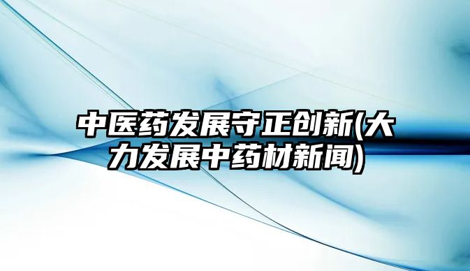 中醫(yī)藥發(fā)展守正創(chuàng)新(大力發(fā)展中藥材新聞)