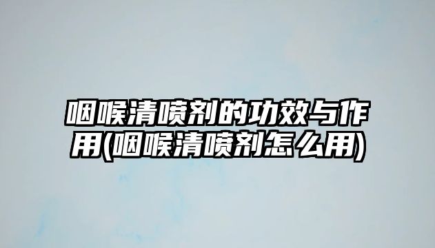 咽喉清噴劑的功效與作用(咽喉清噴劑怎么用)