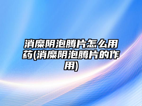 消糜陰泡騰片怎么用藥(消糜陰泡騰片的作用)