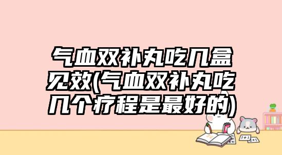 氣血雙補丸吃幾盒見效(氣血雙補丸吃幾個療程是最好的)