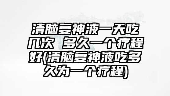 清腦復(fù)神液一天吃幾次 多久一個(gè)療程好(清腦復(fù)神液吃多久為一個(gè)療程)