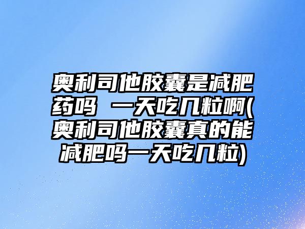 奧利司他膠囊是減肥藥嗎 一天吃幾粒啊(奧利司他膠囊真的能減肥嗎一天吃幾粒)