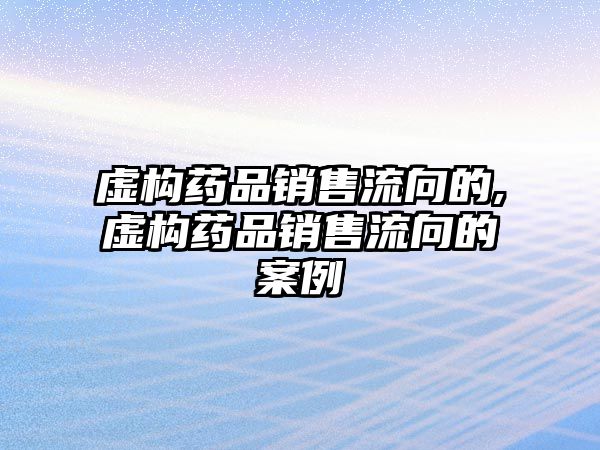 虛構(gòu)藥品銷售流向的,虛構(gòu)藥品銷售流向的案例