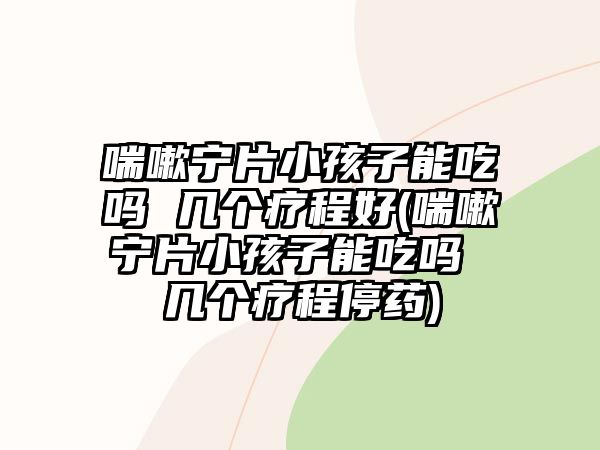 喘嗽寧片小孩子能吃嗎 幾個(gè)療程好(喘嗽寧片小孩子能吃嗎 幾個(gè)療程停藥)