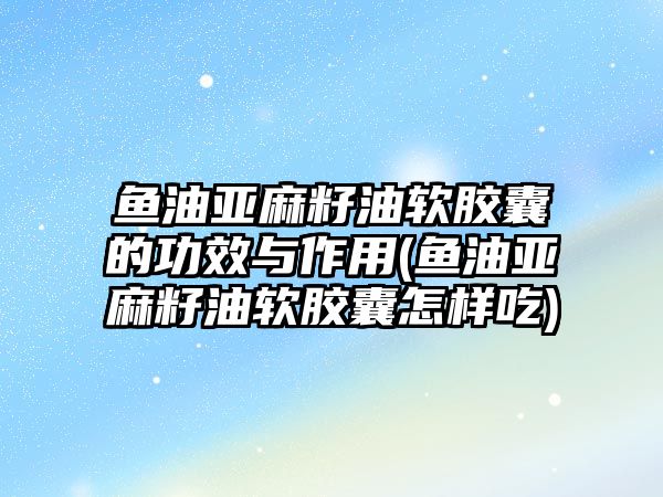 魚油亞麻籽油軟膠囊的功效與作用(魚油亞麻籽油軟膠囊怎樣吃)