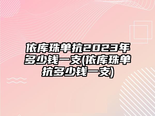 依庫(kù)珠單抗2023年多少錢一支(依庫(kù)珠單抗多少錢一支)