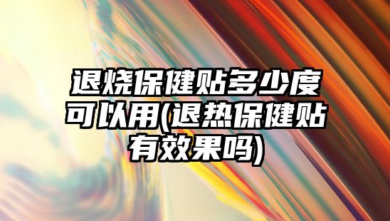 退燒保健貼多少度可以用(退熱保健貼有效果嗎)