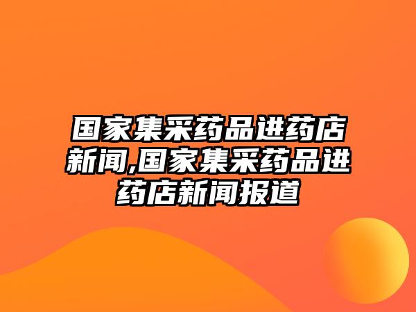 國家集采藥品進藥店新聞,國家集采藥品進藥店新聞報道