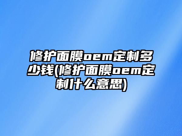 修護(hù)面膜oem定制多少錢(修護(hù)面膜oem定制什么意思)