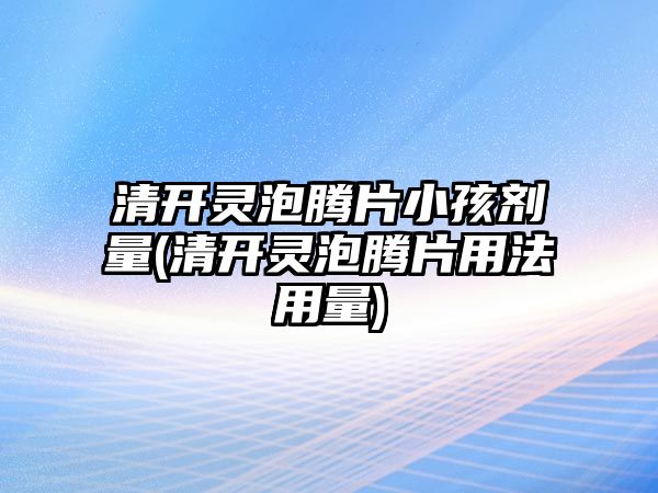 清開靈泡騰片小孩劑量(清開靈泡騰片用法用量)