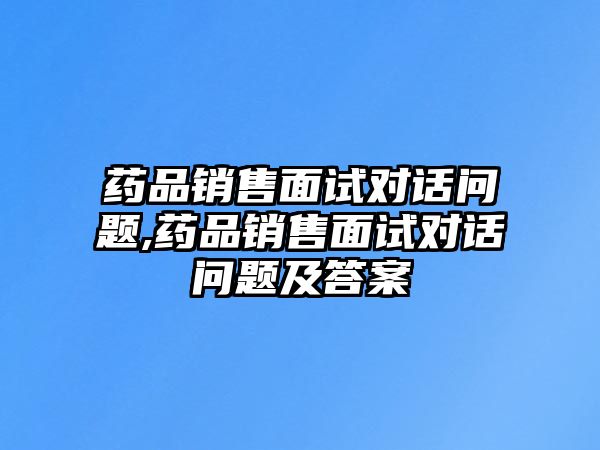 藥品銷售面試對話問題,藥品銷售面試對話問題及答案