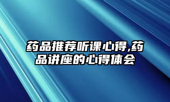 藥品推薦聽課心得,藥品講座的心得體會(huì)