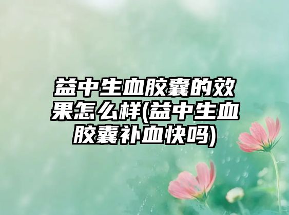 益中生血膠囊的效果怎么樣(益中生血膠囊補血快嗎)