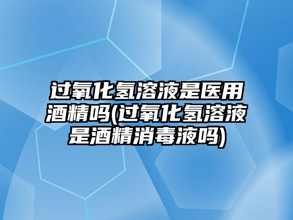 過氧化氫溶液是醫(yī)用酒精嗎(過氧化氫溶液是酒精消毒液?jiǎn)?