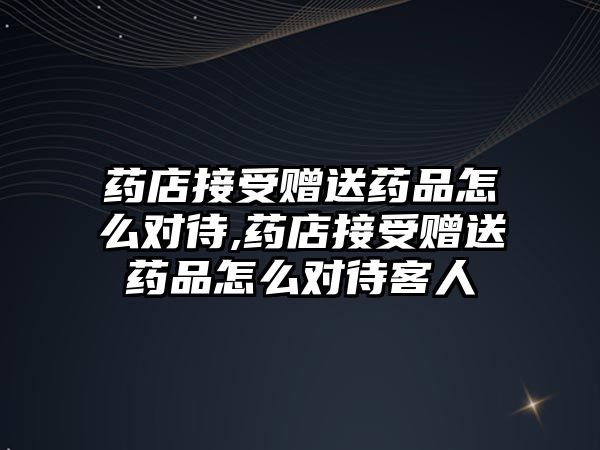 藥店接受贈送藥品怎么對待,藥店接受贈送藥品怎么對待客人