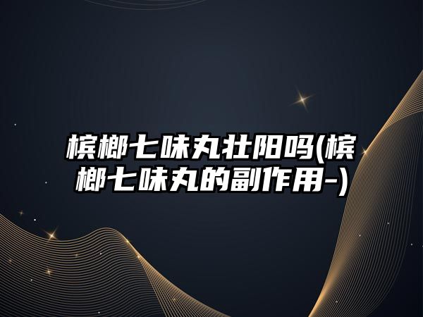 檳榔七味丸壯陽嗎(檳榔七味丸的副作用-)