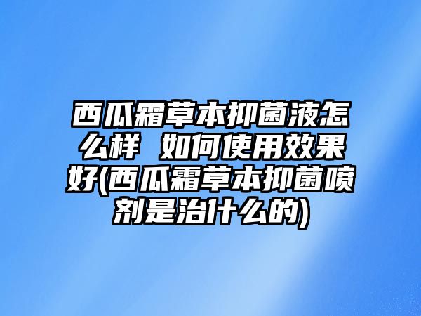 西瓜霜草本抑菌液怎么樣 如何使用效果好(西瓜霜草本抑菌噴劑是治什么的)