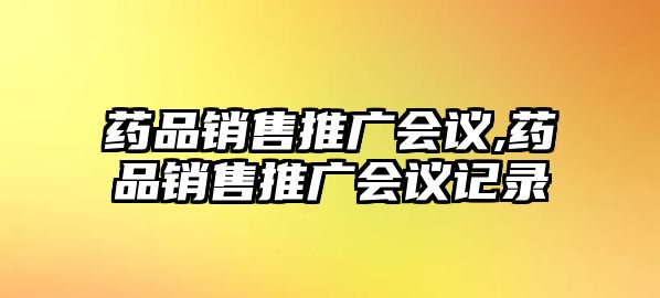 藥品銷(xiāo)售推廣會(huì)議,藥品銷(xiāo)售推廣會(huì)議記錄