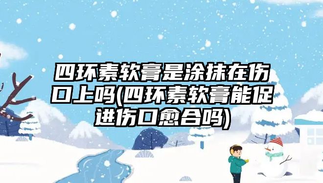 四環(huán)素軟膏是涂抹在傷口上嗎(四環(huán)素軟膏能促進(jìn)傷口愈合嗎)