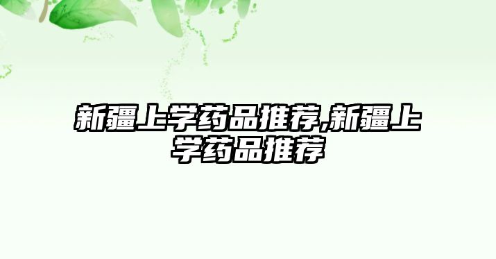 新疆上學藥品推薦,新疆上學藥品推薦