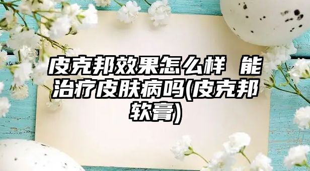 皮克邦效果怎么樣 能治療皮膚病嗎(皮克邦軟膏)