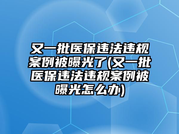 又一批醫(yī)保違法違規(guī)案例被曝光了(又一批醫(yī)保違法違規(guī)案例被曝光怎么辦)