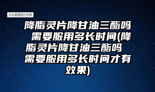 降脂靈片降甘油三酯嗎 需要服用多長時(shí)間(降脂靈片降甘油三酯嗎 需要服用多長時(shí)間才有效果)