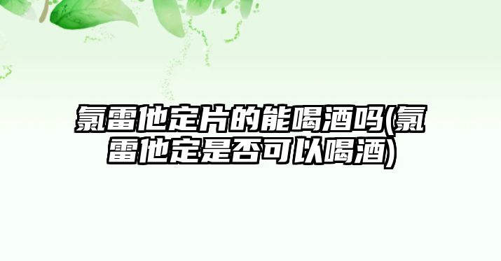 氯雷他定片的能喝酒嗎(氯雷他定是否可以喝酒)