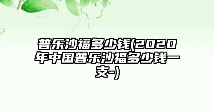 普樂(lè)沙福多少錢(qián)(2020年中國(guó)普樂(lè)沙福多少錢(qián)一支-)