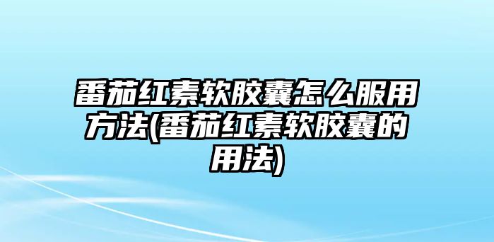 番茄紅素軟膠囊怎么服用方法(番茄紅素軟膠囊的用法)