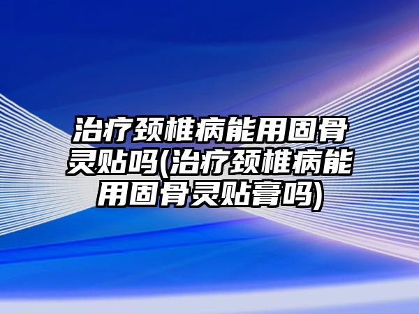 治療頸椎病能用固骨靈貼嗎(治療頸椎病能用固骨靈貼膏嗎)