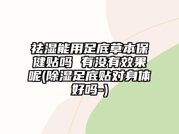 祛濕能用足底草本保健貼嗎 有沒有效果呢(除濕足底貼對身體好嗎-)