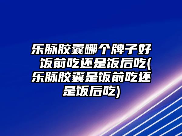 樂(lè)脈膠囊哪個(gè)牌子好 飯前吃還是飯后吃(樂(lè)脈膠囊是飯前吃還是飯后吃)