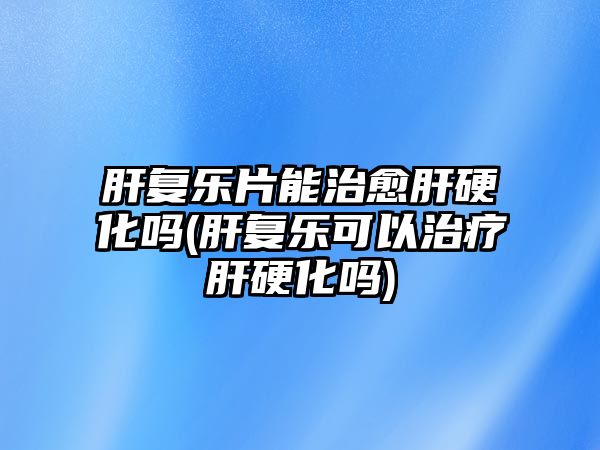 肝復(fù)樂片能治愈肝硬化嗎(肝復(fù)樂可以治療肝硬化嗎)