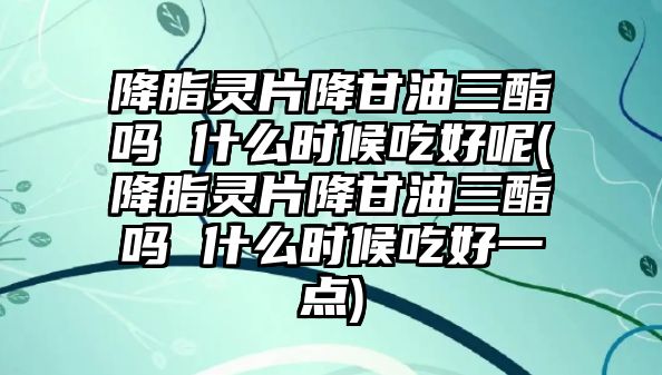 降脂靈片降甘油三酯嗎 什么時(shí)候吃好呢(降脂靈片降甘油三酯嗎 什么時(shí)候吃好一點(diǎn))