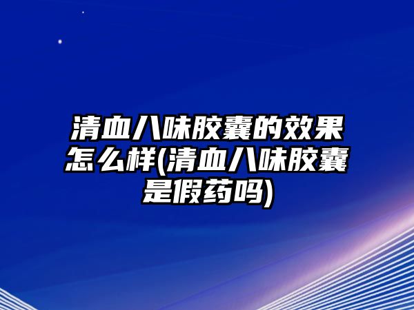 清血八味膠囊的效果怎么樣(清血八味膠囊是假藥嗎)