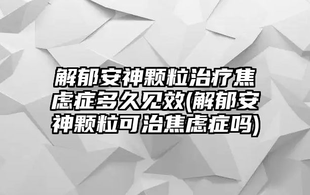 解郁安神顆粒治療焦慮癥多久見效(解郁安神顆?？芍谓箲]癥嗎)