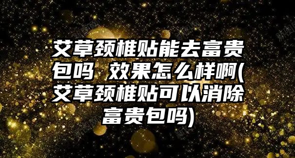 艾草頸椎貼能去富貴包嗎 效果怎么樣啊(艾草頸椎貼可以消除富貴包嗎)